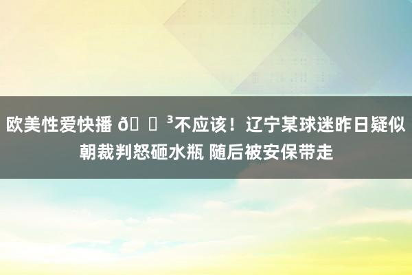 欧美性爱快播 😳不应该！辽宁某球迷昨日疑似朝裁判怒砸水瓶 随后被安保带走