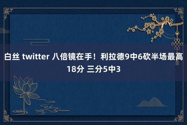 白丝 twitter 八倍镜在手！利拉德9中6砍半场最高18分 三分5中3