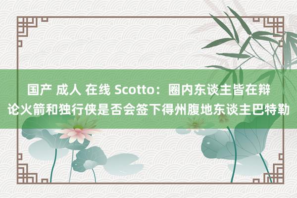 国产 成人 在线 Scotto：圈内东谈主皆在辩论火箭和独行侠是否会签下得州腹地东谈主巴特勒