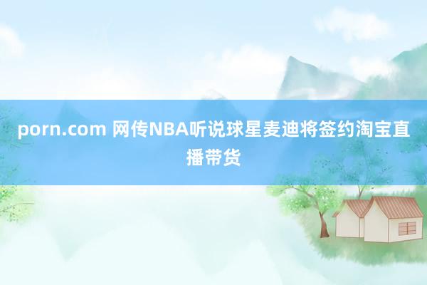 porn.com 网传NBA听说球星麦迪将签约淘宝直播带货