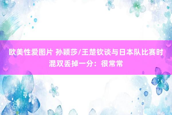 欧美性爱图片 孙颖莎/王楚钦谈与日本队比赛时混双丢掉一分：很常常