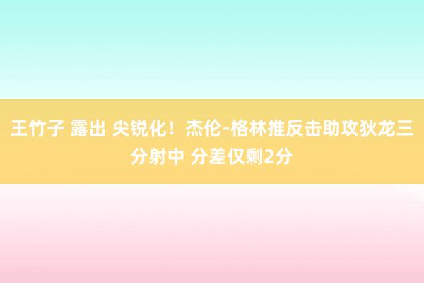 王竹子 露出 尖锐化！杰伦-格林推反击助攻狄龙三分射中 分差仅剩2分