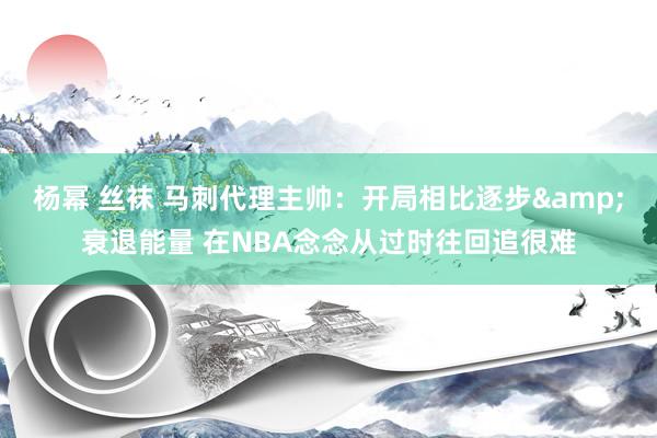 杨幂 丝袜 马刺代理主帅：开局相比逐步&衰退能量 在NBA念念从过时往回追很难