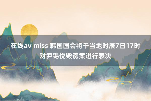 在线av miss 韩国国会将于当地时辰7日17时对尹锡悦毁谤案进行表决