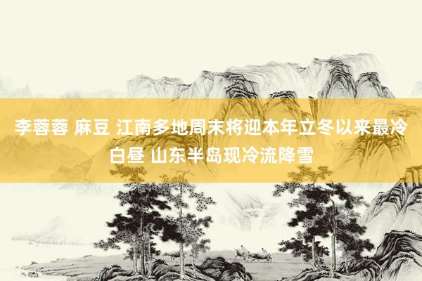 李蓉蓉 麻豆 江南多地周末将迎本年立冬以来最冷白昼 山东半岛现冷流降雪