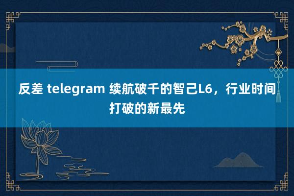 反差 telegram 续航破千的智己L6，行业时间打破的新最先