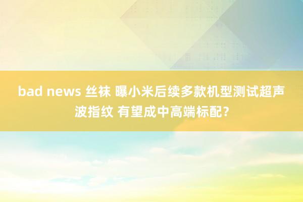 bad news 丝袜 曝小米后续多款机型测试超声波指纹 有望成中高端标配？