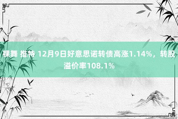 裸舞 推特 12月9日好意思诺转债高涨1.14%，转股溢价率108.1%