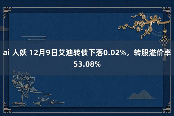 ai 人妖 12月9日艾迪转债下落0.02%，转股溢价率53.08%