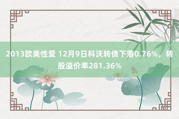 2013欧美性爱 12月9日科沃转债下落0.76%，转股溢价率281.36%