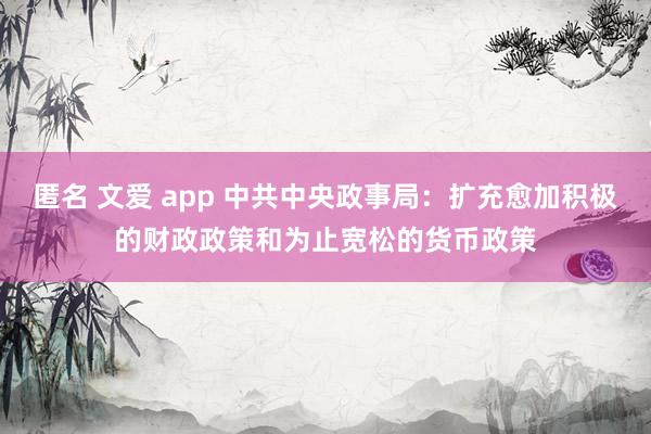 匿名 文爱 app 中共中央政事局：扩充愈加积极的财政政策和为止宽松的货币政策