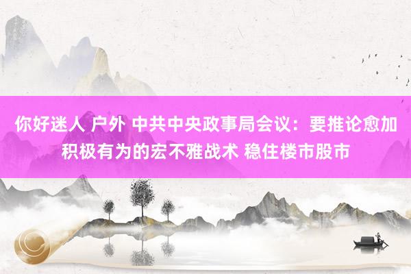 你好迷人 户外 中共中央政事局会议：要推论愈加积极有为的宏不雅战术 稳住楼市股市