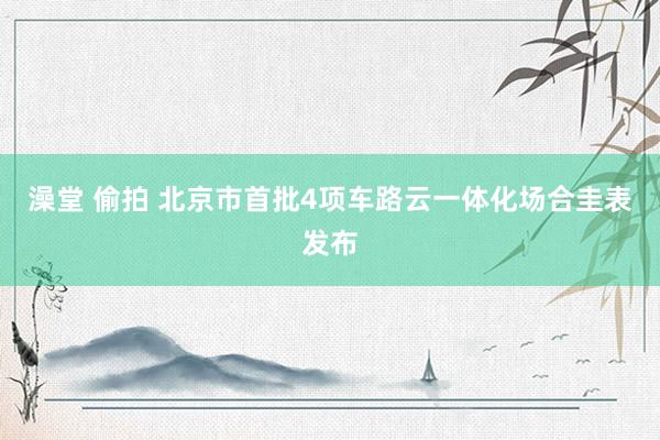 澡堂 偷拍 北京市首批4项车路云一体化场合圭表发布