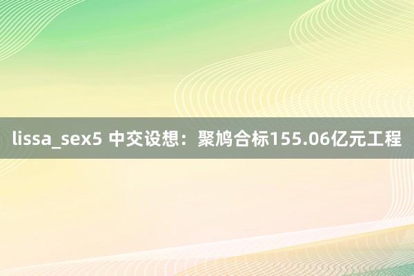 lissa_sex5 中交设想：聚鸠合标155.06亿元工程