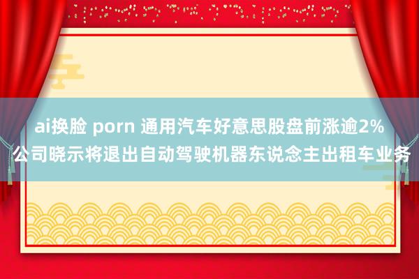 ai换脸 porn 通用汽车好意思股盘前涨逾2% 公司晓示将退出自动驾驶机器东说念主出租车业务