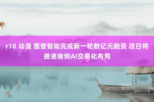 r18 动漫 面壁智能完成新一轮数亿元融资 改日将提速端侧AI交易化布局