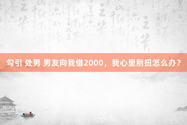 勾引 处男 男友向我借2000，我心里别扭怎么办？