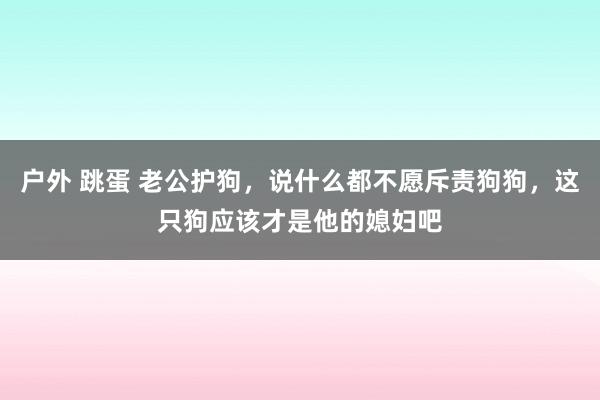 户外 跳蛋 老公护狗，说什么都不愿斥责狗狗，这只狗应该才是他的媳妇吧