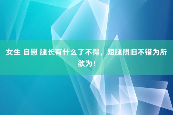 女生 自慰 腿长有什么了不得，短腿照旧不错为所欲为！