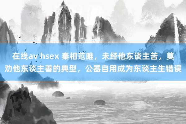 在线av hsex 秦相范雎，未经他东谈主苦，莫劝他东谈主善的典型，公器自用成为东谈主生错误