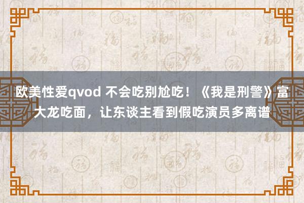 欧美性爱qvod 不会吃别尬吃！《我是刑警》富大龙吃面，让东谈主看到假吃演员多离谱