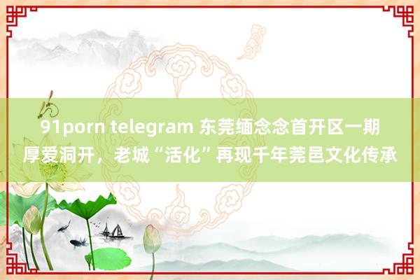 91porn telegram 东莞缅念念首开区一期厚爱洞开，老城“活化”再现千年莞邑文化传承