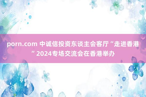 porn.com 中诚信投资东谈主会客厅“走进香港”2024专场交流会在香港举办