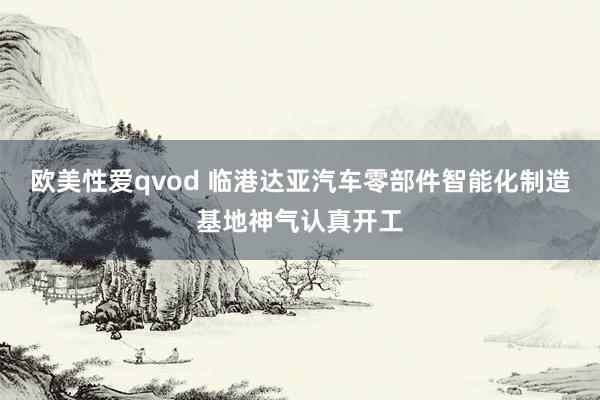 欧美性爱qvod 临港达亚汽车零部件智能化制造基地神气认真开工