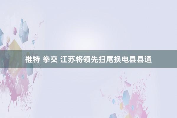 推特 拳交 江苏将领先扫尾换电县县通