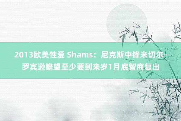 2013欧美性爱 Shams：尼克斯中锋米切尔-罗宾逊瞻望至少要到来岁1月底智商复出