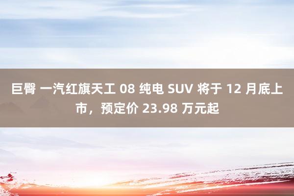 巨臀 一汽红旗天工 08 纯电 SUV 将于 12 月底上市，预定价 23.98 万元起