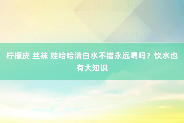 柠檬皮 丝袜 娃哈哈清白水不错永远喝吗？饮水也有大知识