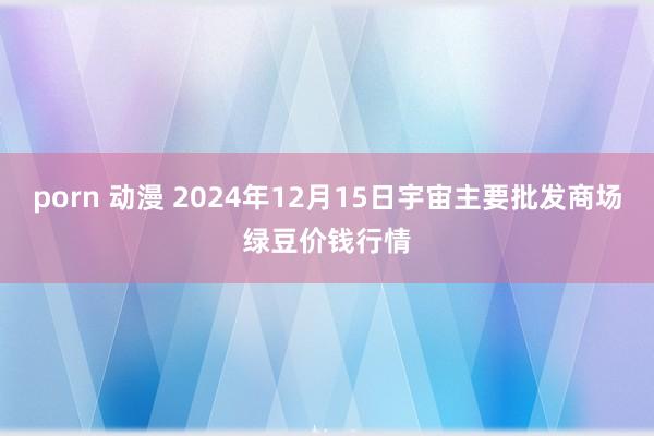 porn 动漫 2024年12月15日宇宙主要批发商场绿豆价钱行情