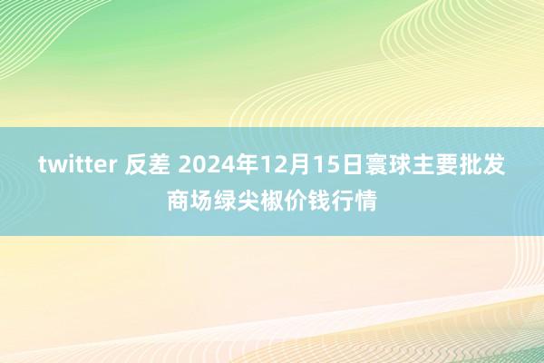 twitter 反差 2024年12月15日寰球主要批发商场绿尖椒价钱行情