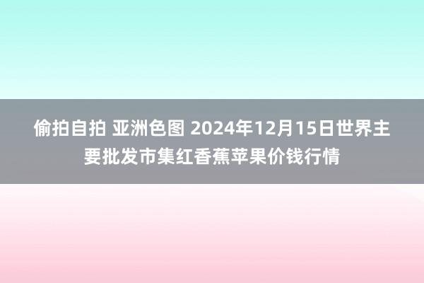 偷拍自拍 亚洲色图 2024年12月15日世界主要批发市集红香蕉苹果价钱行情