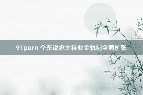 91porn 个东说念主待业金轨制全面扩张