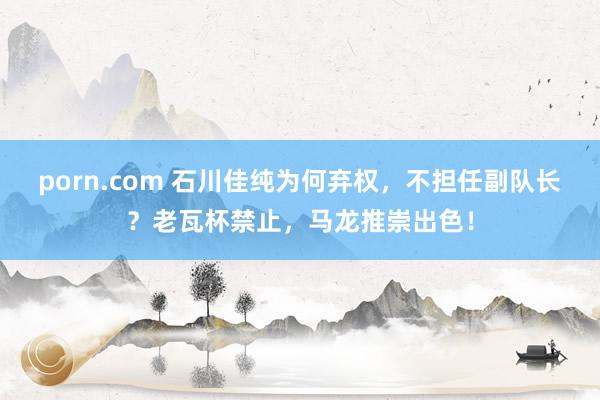 porn.com 石川佳纯为何弃权，不担任副队长？老瓦杯禁止，马龙推崇出色！