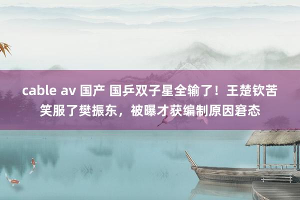 cable av 国产 国乒双子星全输了！王楚钦苦笑服了樊振东，被曝才获编制原因窘态