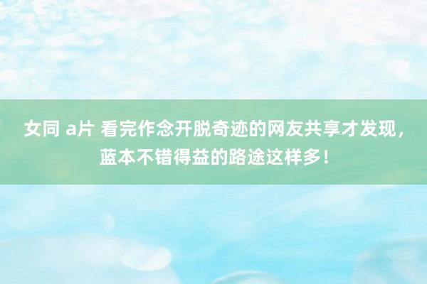 女同 a片 看完作念开脱奇迹的网友共享才发现，蓝本不错得益的路途这样多！