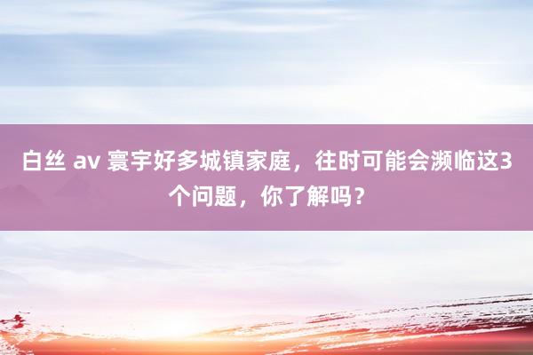 白丝 av 寰宇好多城镇家庭，往时可能会濒临这3个问题，你了解吗？