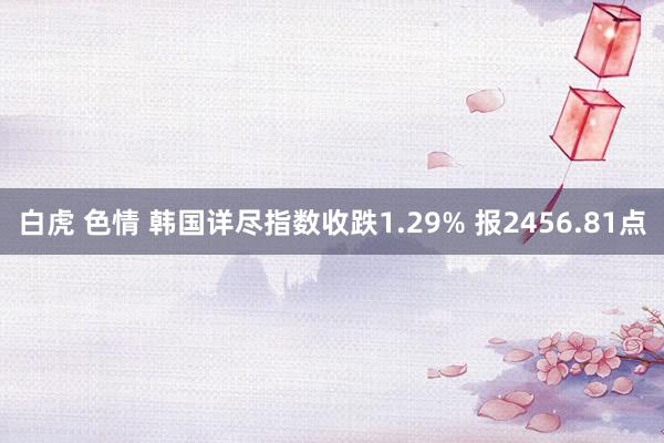 白虎 色情 韩国详尽指数收跌1.29% 报2456.81点