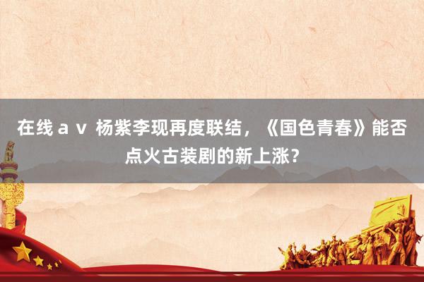 在线ａｖ 杨紫李现再度联结，《国色青春》能否点火古装剧的新上涨？