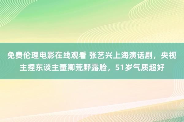 免费伦理电影在线观看 张艺兴上海演话剧，央视主捏东谈主董卿荒野露脸，51岁气质超好