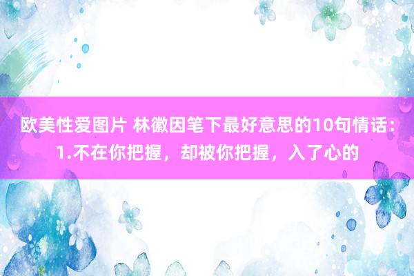 欧美性爱图片 林徽因笔下最好意思的10句情话：1.不在你把握，却被你把握，入了心的