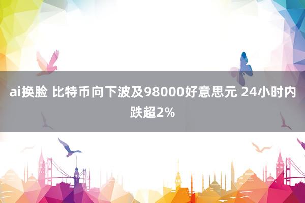 ai换脸 比特币向下波及98000好意思元 24小时内跌超2%