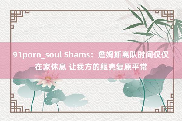 91porn_soul Shams：詹姆斯离队时间仅仅在家休息 让我方的躯壳复原平常