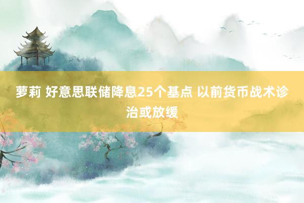 萝莉 好意思联储降息25个基点 以前货币战术诊治或放缓