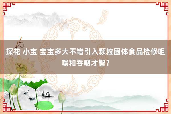 探花 小宝 宝宝多大不错引入颗粒固体食品检修咀嚼和吞咽才智？