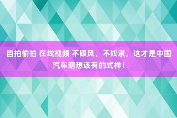 自拍偷拍 在线视频 不跟风，不奴隶，这才是中国汽车瞎想该有的式样！