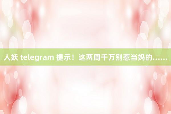 人妖 telegram 提示！这两周千万别惹当妈的......